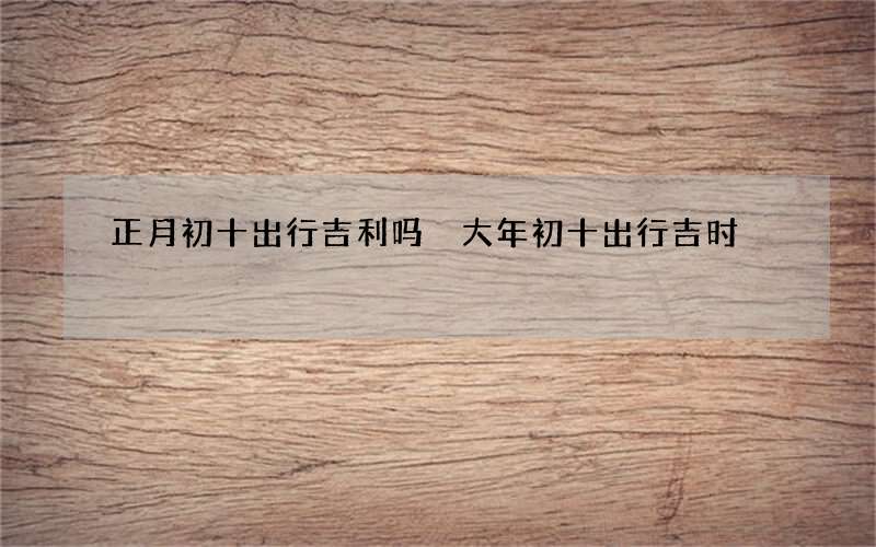 正月初十出行吉利吗 大年初十出行吉时